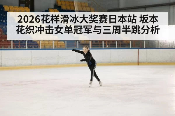 2026花样滑冰大奖赛日本站 坂本花织冲击女单冠军与三周半跳分析